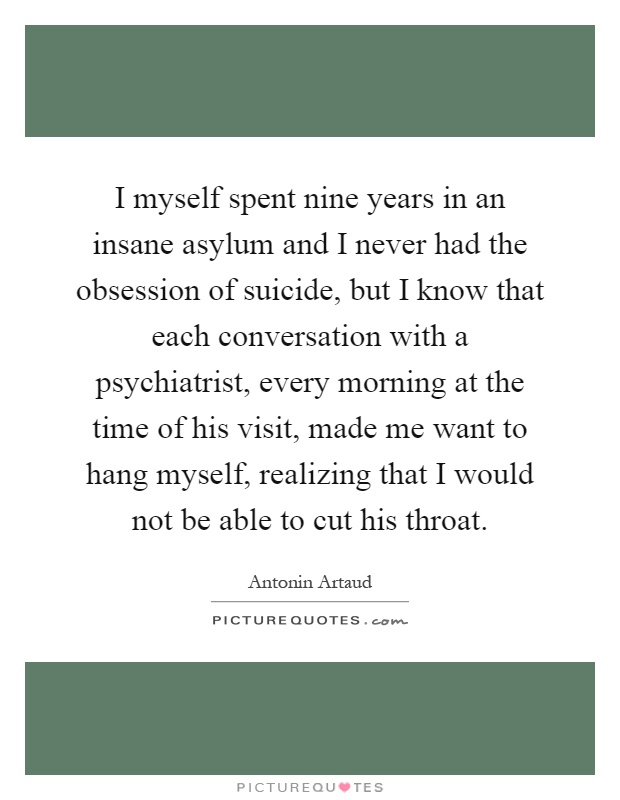 I myself spent nine years in an insane asylum and I never had the obsession of suicide, but I know that each conversation with a psychiatrist, every morning at the time of his visit, made me want to hang myself, realizing that I would not be able to cut his throat Picture Quote #1