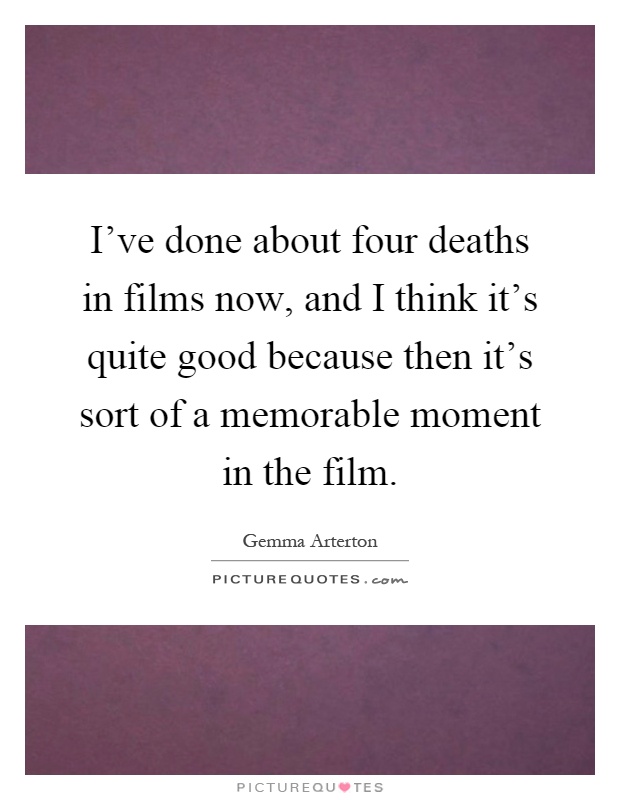 I've done about four deaths in films now, and I think it's quite good because then it's sort of a memorable moment in the film Picture Quote #1