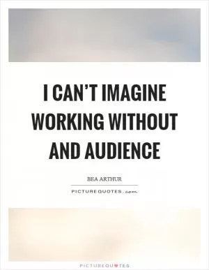 I can’t imagine working without and audience Picture Quote #1