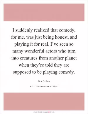 I suddenly realized that comedy, for me, was just being honest, and playing it for real. I’ve seen so many wonderful actors who turn into creatures from another planet when they’re told they are supposed to be playing comedy Picture Quote #1