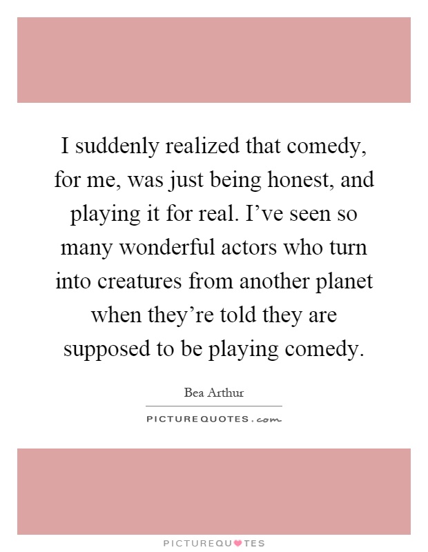 I suddenly realized that comedy, for me, was just being honest, and playing it for real. I've seen so many wonderful actors who turn into creatures from another planet when they're told they are supposed to be playing comedy Picture Quote #1