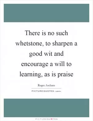 There is no such whetstone, to sharpen a good wit and encourage a will to learning, as is praise Picture Quote #1