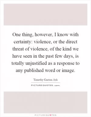 One thing, however, I know with certainty: violence, or the direct threat of violence, of the kind we have seen in the past few days, is totally unjustified as a response to any published word or image Picture Quote #1