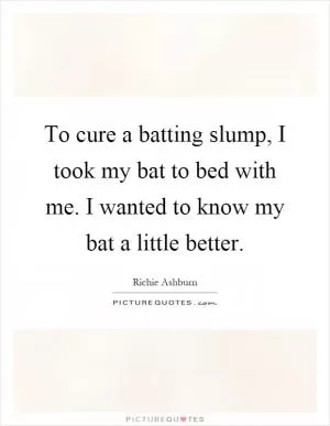 To cure a batting slump, I took my bat to bed with me. I wanted to know my bat a little better Picture Quote #1