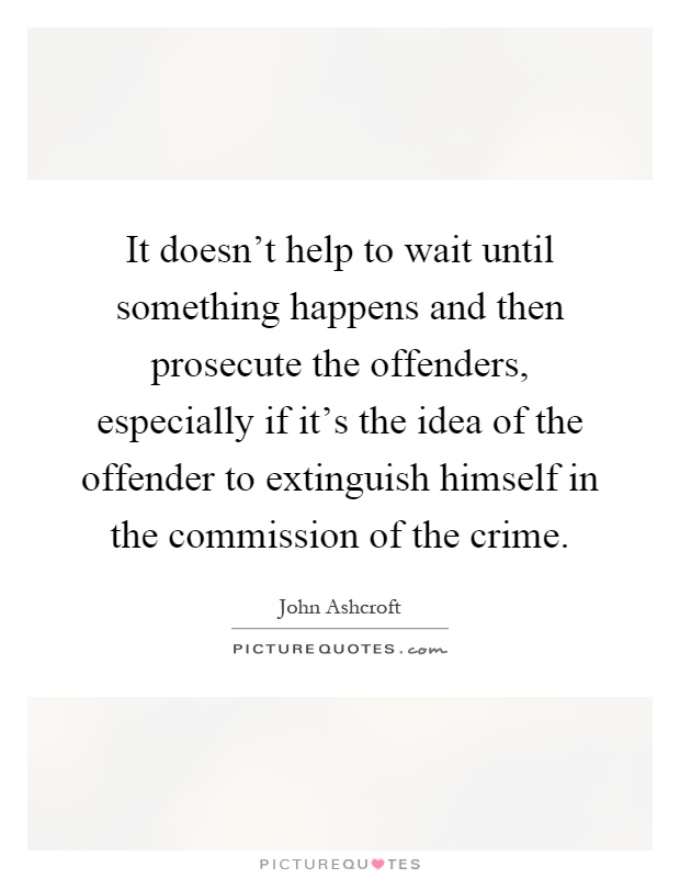 It doesn't help to wait until something happens and then prosecute the offenders, especially if it's the idea of the offender to extinguish himself in the commission of the crime Picture Quote #1