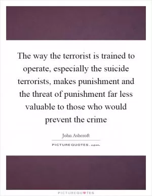 The way the terrorist is trained to operate, especially the suicide terrorists, makes punishment and the threat of punishment far less valuable to those who would prevent the crime Picture Quote #1