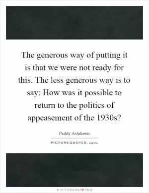 The generous way of putting it is that we were not ready for this. The less generous way is to say: How was it possible to return to the politics of appeasement of the 1930s? Picture Quote #1