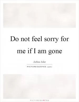 Do not feel sorry for me if I am gone Picture Quote #1