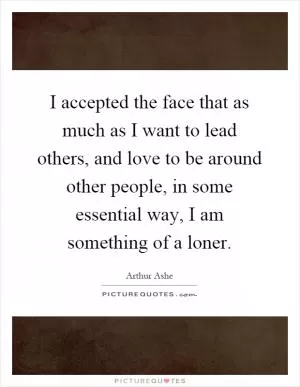 I accepted the face that as much as I want to lead others, and love to be around other people, in some essential way, I am something of a loner Picture Quote #1