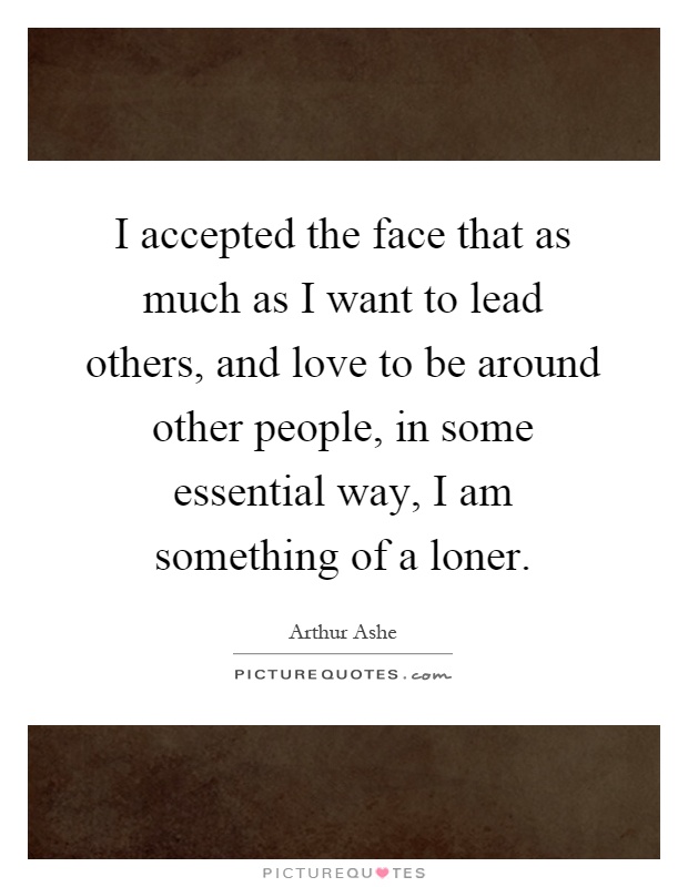 I accepted the face that as much as I want to lead others, and love to be around other people, in some essential way, I am something of a loner Picture Quote #1