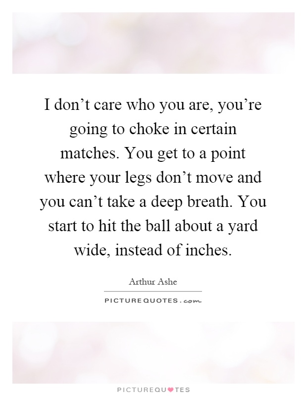 I don't care who you are, you're going to choke in certain matches. You get to a point where your legs don't move and you can't take a deep breath. You start to hit the ball about a yard wide, instead of inches Picture Quote #1