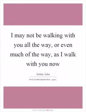 I may not be walking with you all the way, or even much of the way, as I walk with you now Picture Quote #1