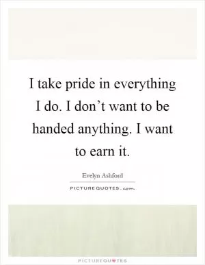 I take pride in everything I do. I don’t want to be handed anything. I want to earn it Picture Quote #1
