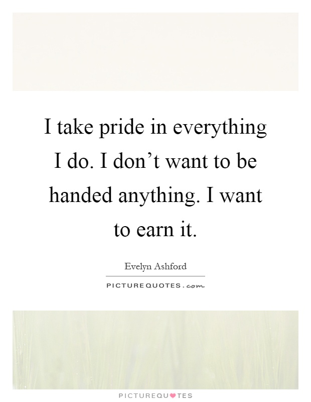 I take pride in everything I do. I don't want to be handed anything. I want to earn it Picture Quote #1