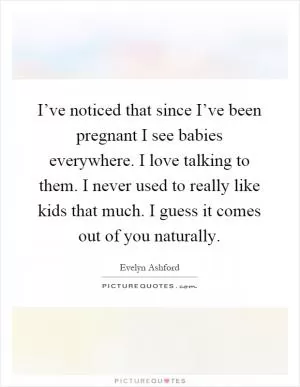 I’ve noticed that since I’ve been pregnant I see babies everywhere. I love talking to them. I never used to really like kids that much. I guess it comes out of you naturally Picture Quote #1