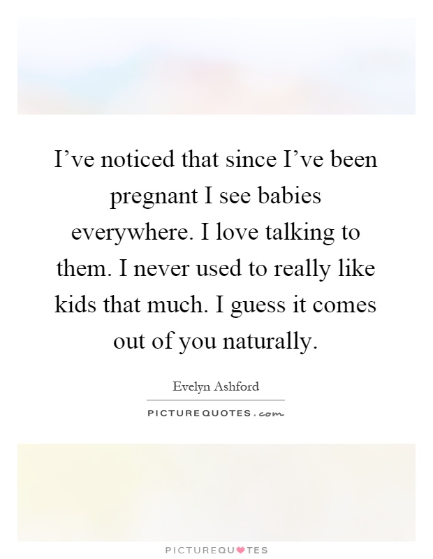I've noticed that since I've been pregnant I see babies everywhere. I love talking to them. I never used to really like kids that much. I guess it comes out of you naturally Picture Quote #1