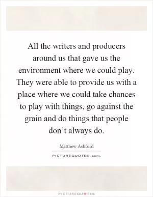 All the writers and producers around us that gave us the environment where we could play. They were able to provide us with a place where we could take chances to play with things, go against the grain and do things that people don’t always do Picture Quote #1