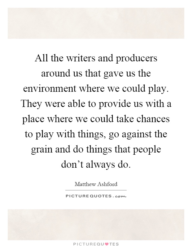 All the writers and producers around us that gave us the environment where we could play. They were able to provide us with a place where we could take chances to play with things, go against the grain and do things that people don't always do Picture Quote #1