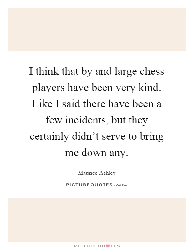 I think that by and large chess players have been very kind. Like I said there have been a few incidents, but they certainly didn't serve to bring me down any Picture Quote #1
