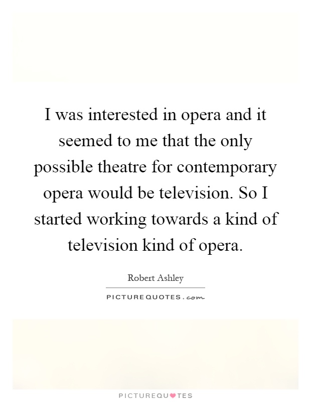 I was interested in opera and it seemed to me that the only possible theatre for contemporary opera would be television. So I started working towards a kind of television kind of opera Picture Quote #1