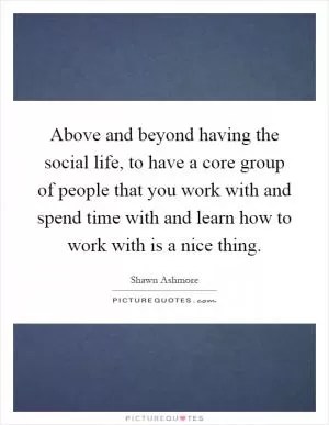Above and beyond having the social life, to have a core group of people that you work with and spend time with and learn how to work with is a nice thing Picture Quote #1