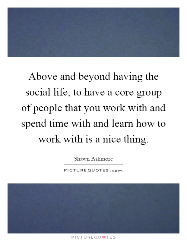Above and beyond having the social life, to have a core group of people that you work with and spend time with and learn how to work with is a nice thing Picture Quote #1