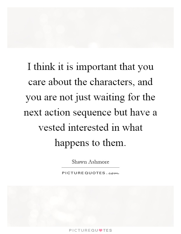 I think it is important that you care about the characters, and you are not just waiting for the next action sequence but have a vested interested in what happens to them Picture Quote #1