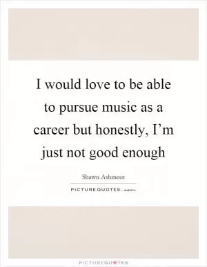 I would love to be able to pursue music as a career but honestly, I’m just not good enough Picture Quote #1