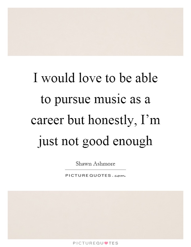 I would love to be able to pursue music as a career but honestly, I'm just not good enough Picture Quote #1