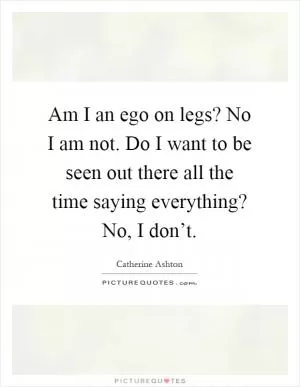 Am I an ego on legs? No I am not. Do I want to be seen out there all the time saying everything? No, I don’t Picture Quote #1