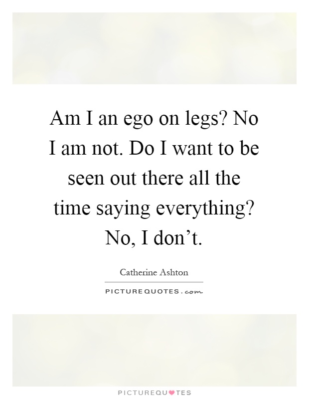 Am I an ego on legs? No I am not. Do I want to be seen out there all the time saying everything? No, I don't Picture Quote #1