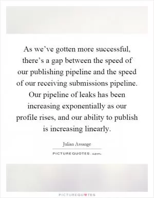 As we’ve gotten more successful, there’s a gap between the speed of our publishing pipeline and the speed of our receiving submissions pipeline. Our pipeline of leaks has been increasing exponentially as our profile rises, and our ability to publish is increasing linearly Picture Quote #1