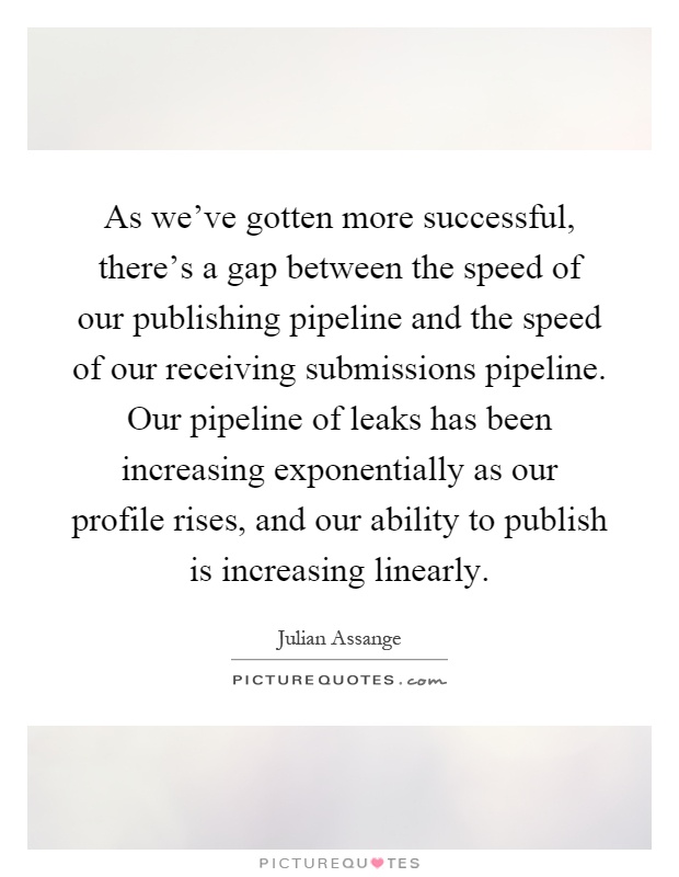 As we've gotten more successful, there's a gap between the speed of our publishing pipeline and the speed of our receiving submissions pipeline. Our pipeline of leaks has been increasing exponentially as our profile rises, and our ability to publish is increasing linearly Picture Quote #1