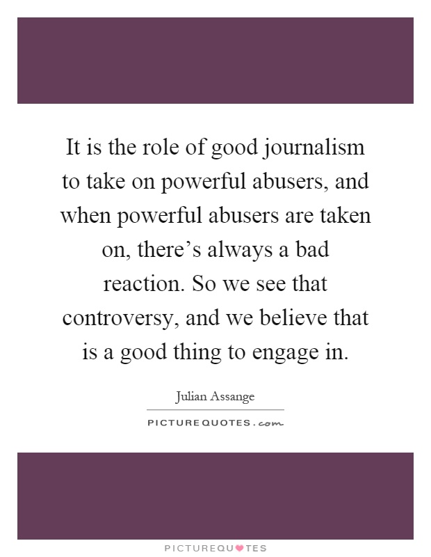 It is the role of good journalism to take on powerful abusers, and when powerful abusers are taken on, there's always a bad reaction. So we see that controversy, and we believe that is a good thing to engage in Picture Quote #1