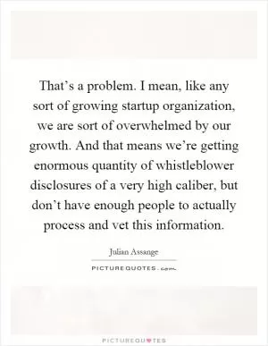 That’s a problem. I mean, like any sort of growing startup organization, we are sort of overwhelmed by our growth. And that means we’re getting enormous quantity of whistleblower disclosures of a very high caliber, but don’t have enough people to actually process and vet this information Picture Quote #1