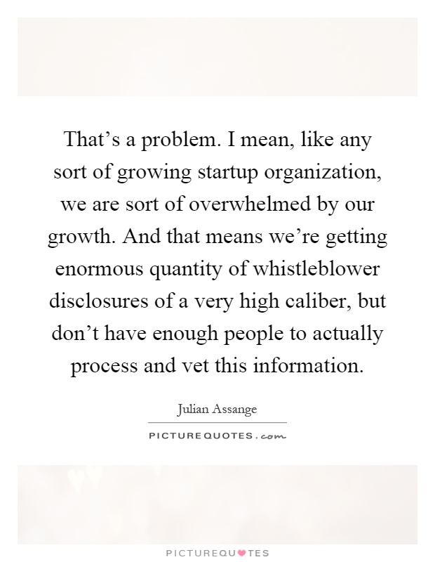That's a problem. I mean, like any sort of growing startup organization, we are sort of overwhelmed by our growth. And that means we're getting enormous quantity of whistleblower disclosures of a very high caliber, but don't have enough people to actually process and vet this information Picture Quote #1