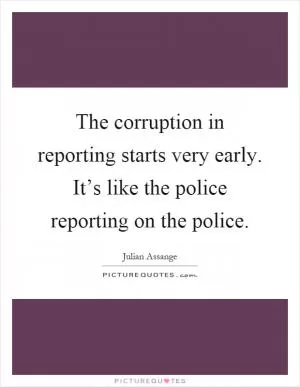 The corruption in reporting starts very early. It’s like the police reporting on the police Picture Quote #1