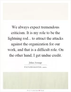 We always expect tremendous criticism. It is my role to be the lightning rod... to attract the attacks against the organization for our work, and that is a difficult role. On the other hand, I get undue credit Picture Quote #1