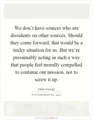 We don’t have sources who are dissidents on other sources. Should they come forward, that would be a tricky situation for us. But we’re presumably acting in such a way that people feel morally compelled to continue our mission, not to screw it up Picture Quote #1