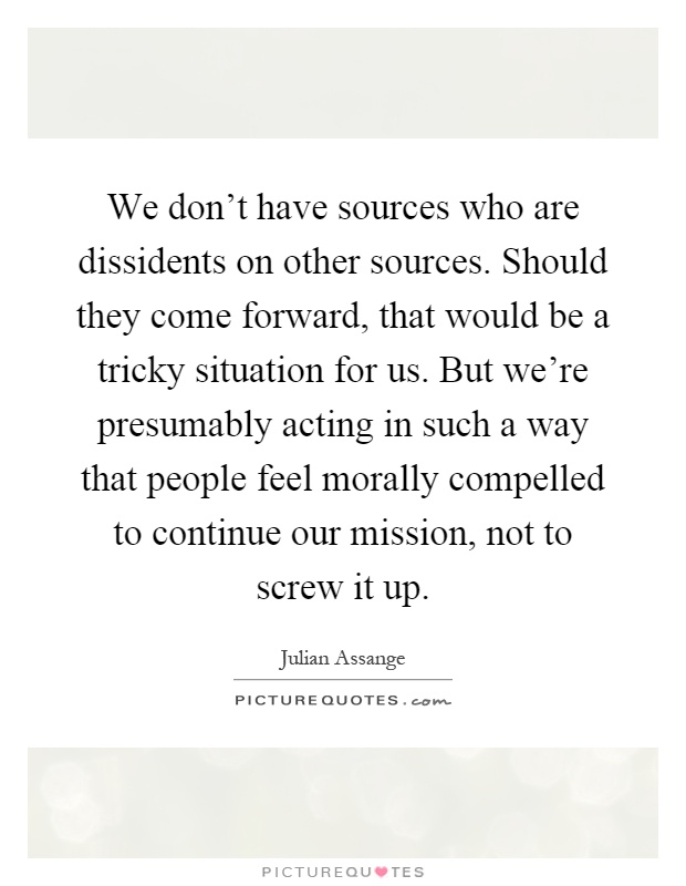 We don't have sources who are dissidents on other sources. Should they come forward, that would be a tricky situation for us. But we're presumably acting in such a way that people feel morally compelled to continue our mission, not to screw it up Picture Quote #1