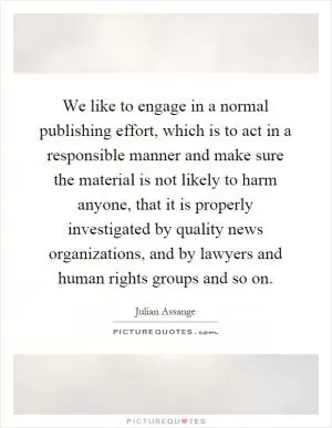 We like to engage in a normal publishing effort, which is to act in a responsible manner and make sure the material is not likely to harm anyone, that it is properly investigated by quality news organizations, and by lawyers and human rights groups and so on Picture Quote #1