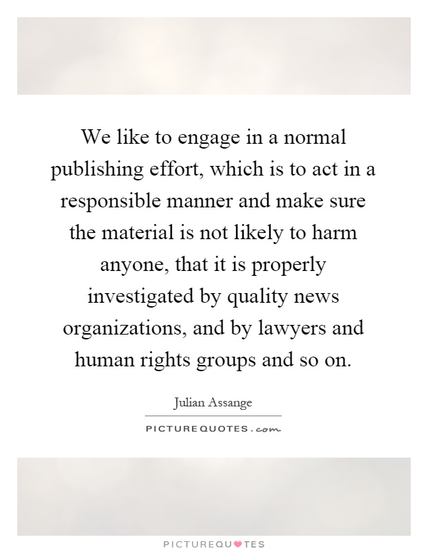 We like to engage in a normal publishing effort, which is to act in a responsible manner and make sure the material is not likely to harm anyone, that it is properly investigated by quality news organizations, and by lawyers and human rights groups and so on Picture Quote #1
