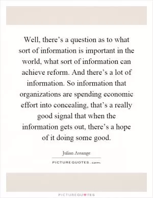 Well, there’s a question as to what sort of information is important in the world, what sort of information can achieve reform. And there’s a lot of information. So information that organizations are spending economic effort into concealing, that’s a really good signal that when the information gets out, there’s a hope of it doing some good Picture Quote #1