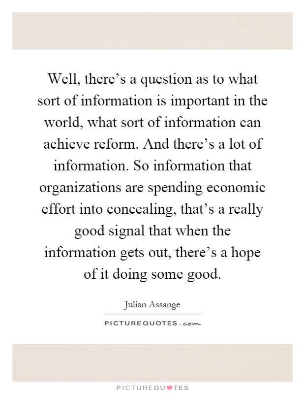 Well, there's a question as to what sort of information is important in the world, what sort of information can achieve reform. And there's a lot of information. So information that organizations are spending economic effort into concealing, that's a really good signal that when the information gets out, there's a hope of it doing some good Picture Quote #1