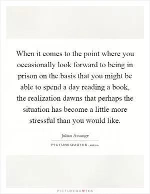 When it comes to the point where you occasionally look forward to being in prison on the basis that you might be able to spend a day reading a book, the realization dawns that perhaps the situation has become a little more stressful than you would like Picture Quote #1