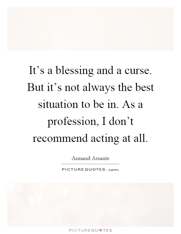 It's a blessing and a curse. But it's not always the best situation to be in. As a profession, I don't recommend acting at all Picture Quote #1
