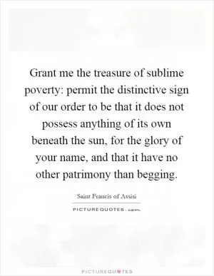 Grant me the treasure of sublime poverty: permit the distinctive sign of our order to be that it does not possess anything of its own beneath the sun, for the glory of your name, and that it have no other patrimony than begging Picture Quote #1