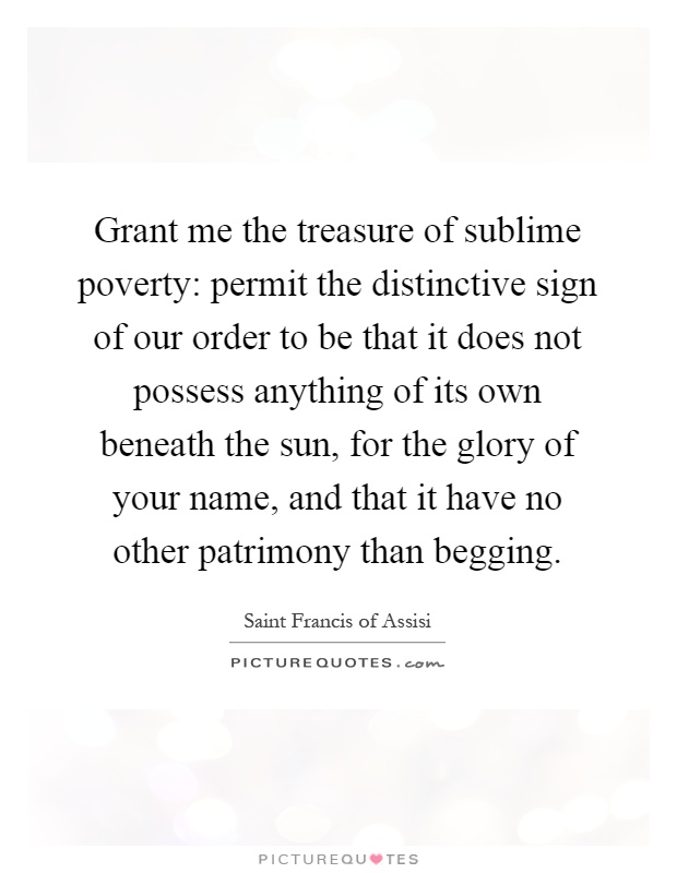 Grant me the treasure of sublime poverty: permit the distinctive sign of our order to be that it does not possess anything of its own beneath the sun, for the glory of your name, and that it have no other patrimony than begging Picture Quote #1