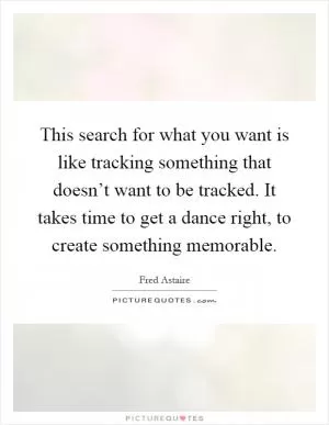 This search for what you want is like tracking something that doesn’t want to be tracked. It takes time to get a dance right, to create something memorable Picture Quote #1