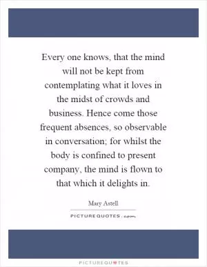 Every one knows, that the mind will not be kept from contemplating what it loves in the midst of crowds and business. Hence come those frequent absences, so observable in conversation; for whilst the body is confined to present company, the mind is flown to that which it delights in Picture Quote #1